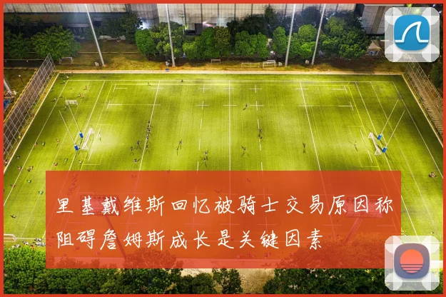 里基戴维斯回忆被骑士交易原因称阻碍詹姆斯成长是关键因素
