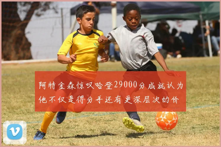 阿特金森惊叹哈登29000分成就认为他不仅是得分手还有更深层次的价值
