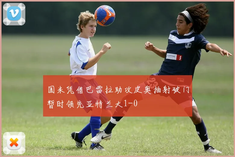 国米凭借巴雷拉助攻皮奥抽射破门暂时领先亚特兰大1-0