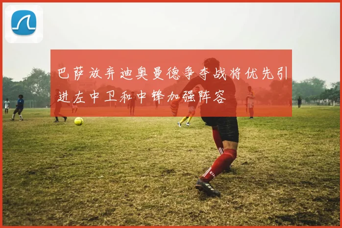 巴萨放弃迪奥曼德争夺战将优先引进左中卫和中锋加强阵容