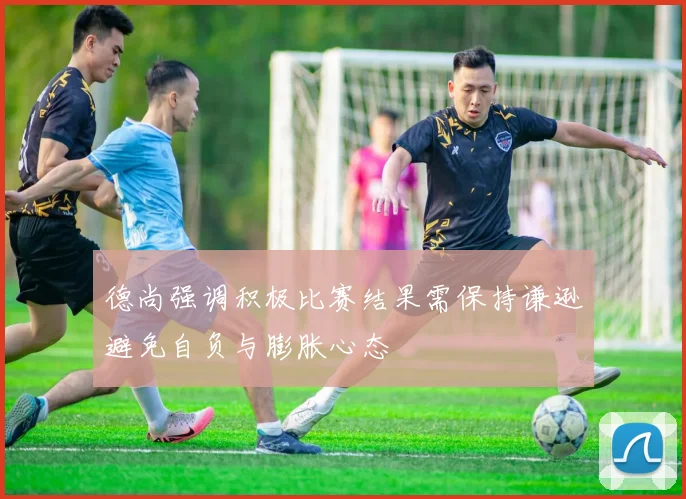 德尚强调积极比赛结果需保持谦逊避免自负与膨胀心态