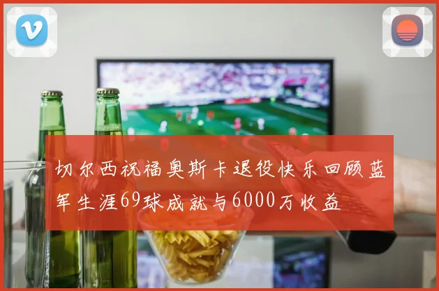 切尔西祝福奥斯卡退役快乐回顾蓝军生涯69球成就与6000万收益