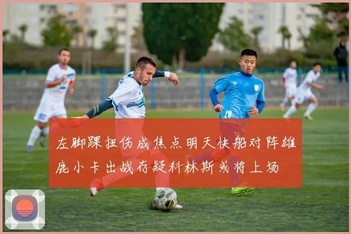 左脚踝扭伤成焦点明天快船对阵雄鹿小卡出战存疑科林斯或将上场