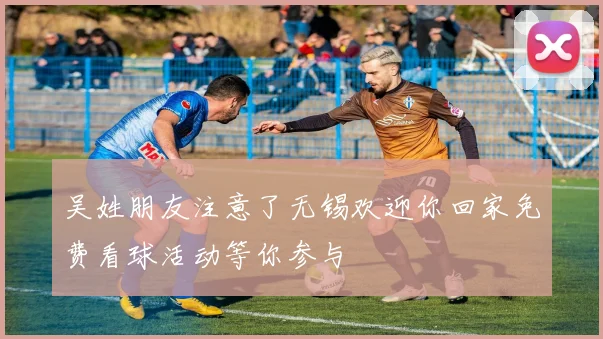 吴姓朋友注意了无锡欢迎你回家免费看球活动等你参与