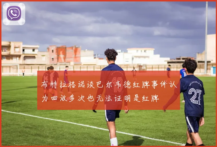 布特拉格诺谈巴尔韦德红牌事件认为回放多次也无法证明是红牌