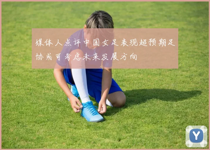 媒体人点评中国女足表现超预期足协或可考虑未来发展方向