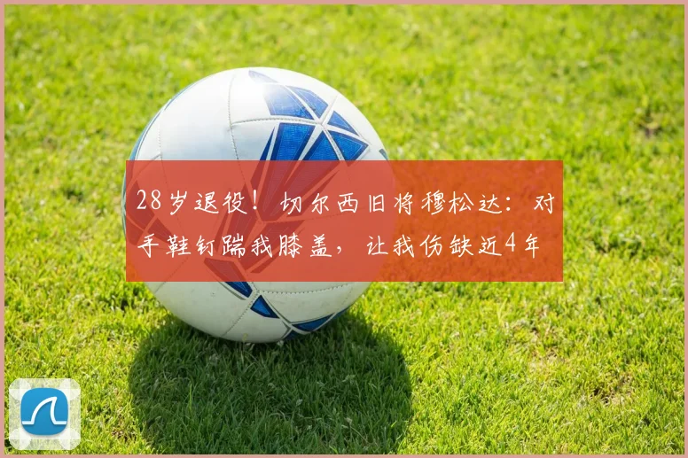 28岁退役！切尔西旧将穆松达：对手鞋钉踹我膝盖，让我伤缺近4年
