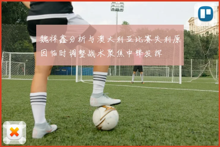 魏祥鑫分析与澳大利亚比赛失利原因临时调整战术聚焦中锋发挥