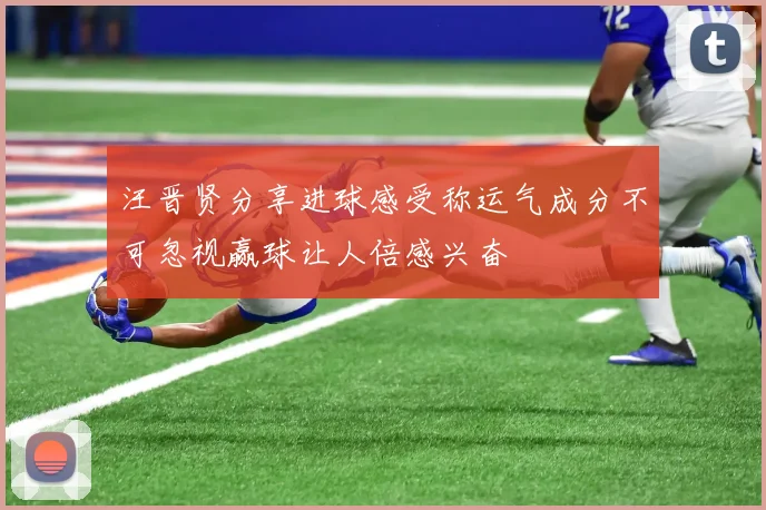 汪晋贤分享进球感受称运气成分不可忽视赢球让人倍感兴奋