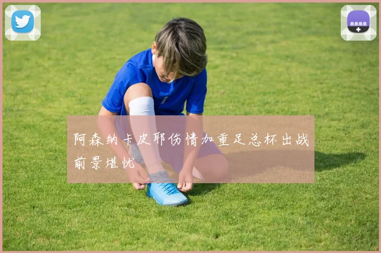 阿森纳卡皮耶伤情加重足总杯出战前景堪忧